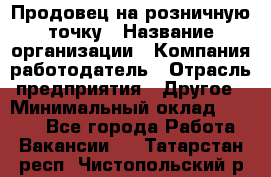 Продовец на розничную точку › Название организации ­ Компания-работодатель › Отрасль предприятия ­ Другое › Минимальный оклад ­ 8 000 - Все города Работа » Вакансии   . Татарстан респ.,Чистопольский р-н